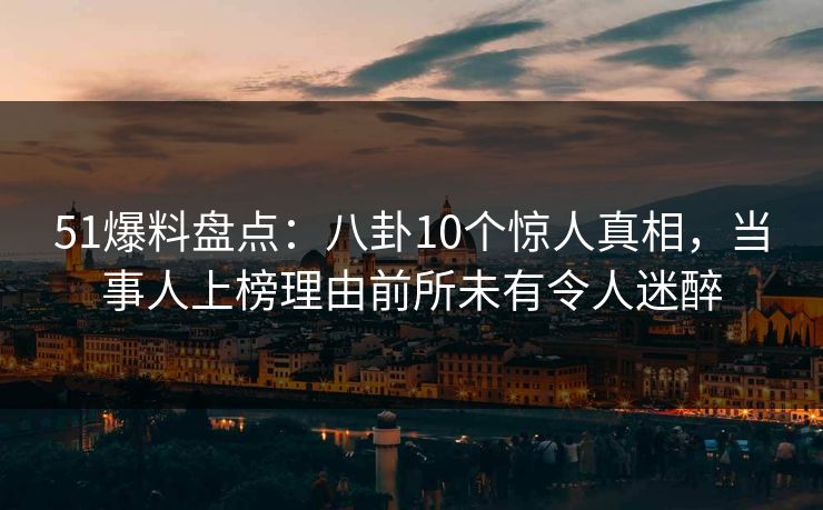 51爆料盘点：八卦10个惊人真相，当事人上榜理由前所未有令人迷醉