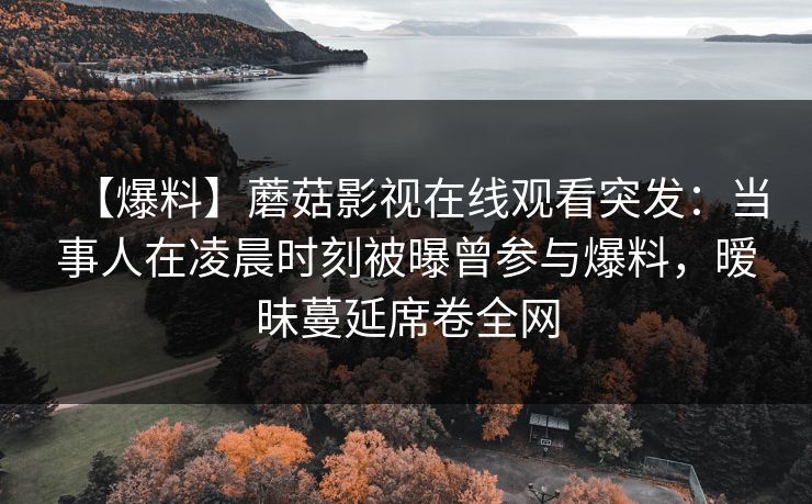 【爆料】蘑菇影视在线观看突发：当事人在凌晨时刻被曝曾参与爆料，暧昧蔓延席卷全网