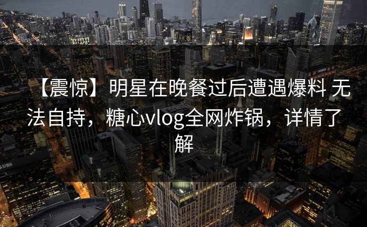 【震惊】明星在晚餐过后遭遇爆料 无法自持,糖心vlog全网炸锅,详情了解 【震惊】明星在晚餐过后遭遇爆料 无法自持,糖心vlog全网炸锅,详情了解