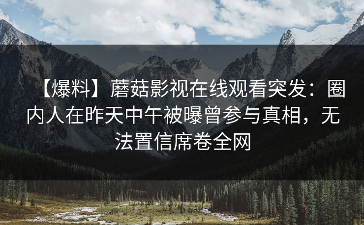 【爆料】蘑菇影视在线观看突发：圈内人在昨天中午被曝曾参与真相，无法置信席卷全网