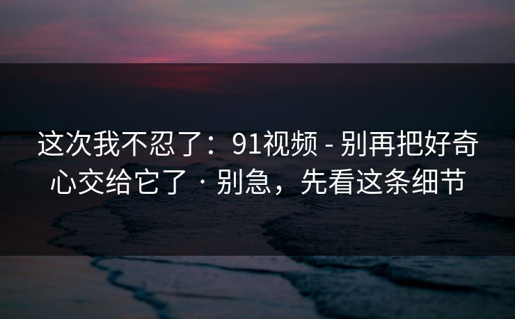 这次我不忍了：91视频 - 别再把好奇心交给它了 · 别急，先看这条细节