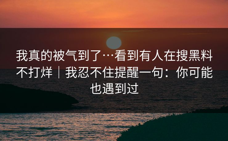 我真的被气到了…看到有人在搜黑料不打烊｜我忍不住提醒一句：你可能也遇到过