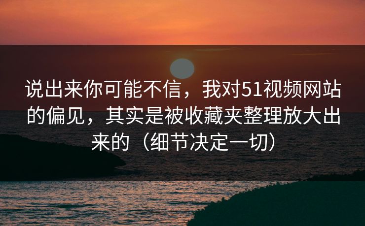 说出来你可能不信，我对51视频网站的偏见，其实是被收藏夹整理放大出来的（细节决定一切）