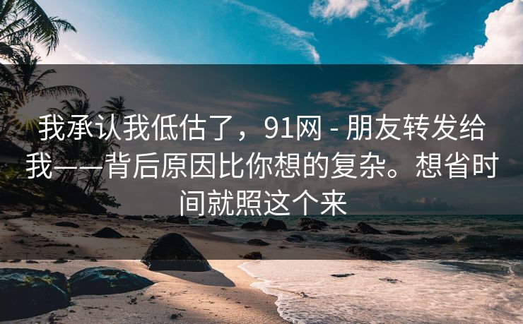 我承认我低估了，91网 - 朋友转发给我——背后原因比你想的复杂。想省时间就照这个来
