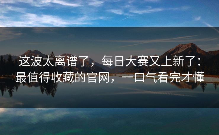 这波太离谱了，每日大赛又上新了：最值得收藏的官网，一口气看完才懂