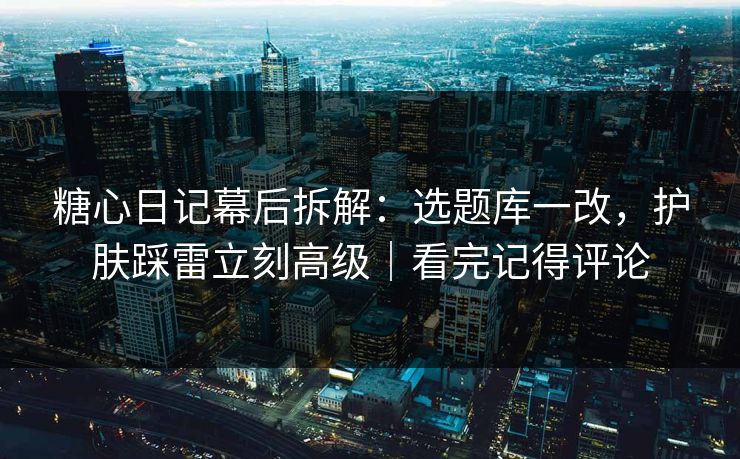 糖心日记幕后拆解:选题库一改,护肤踩雷立刻高级|看完记得评论