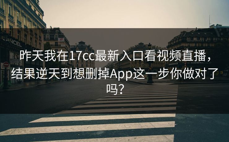 昨天我在17cc最新入口看视频直播，结果逆天到想删掉App这一步你做对了吗？