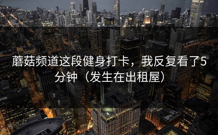 蘑菇频道这段健身打卡，我反复看了5分钟（发生在出租屋）