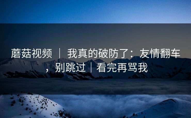 蘑菇视频 | 我真的破防了:友情翻车,别跳过|看完再骂我