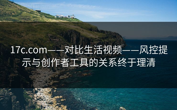 17c.com——对比生活视频——风控提示与创作者工具的关系终于理清