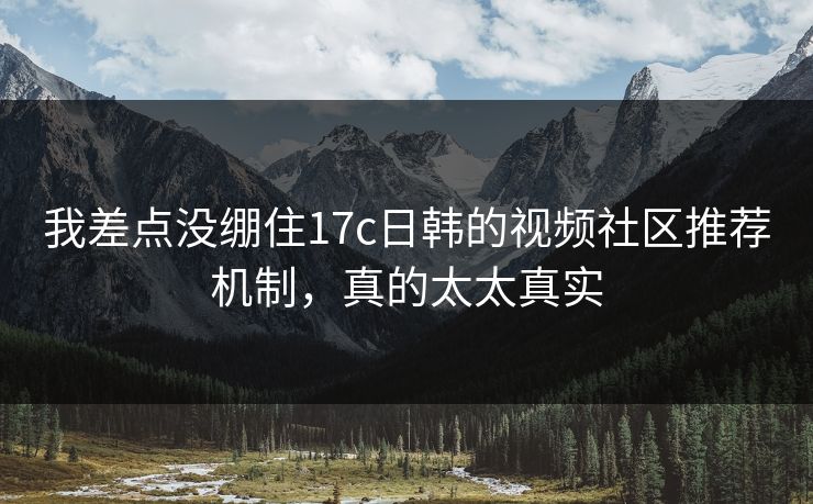 我差点没绷住17c日韩的视频社区推荐机制，真的太太真实