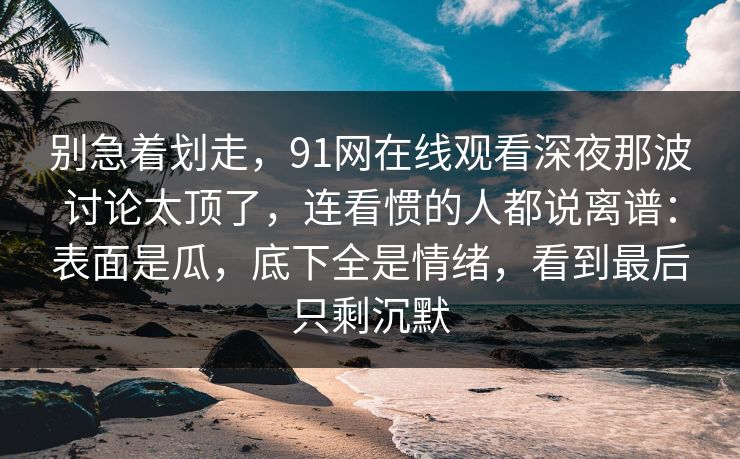 别急着划走，91网在线观看深夜那波讨论太顶了，连看惯的人都说离谱：表面是瓜，底下全是情绪，看到最后只剩沉默