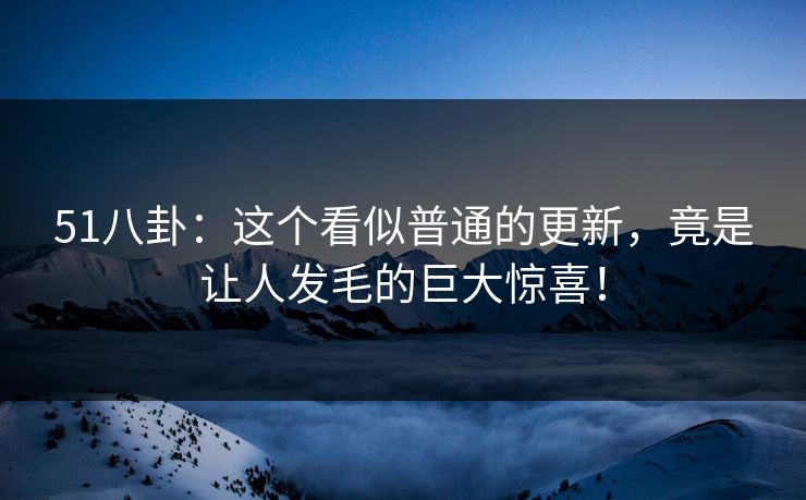 51八卦:这个看似普通的更新,竟是让人发毛的巨大惊喜!