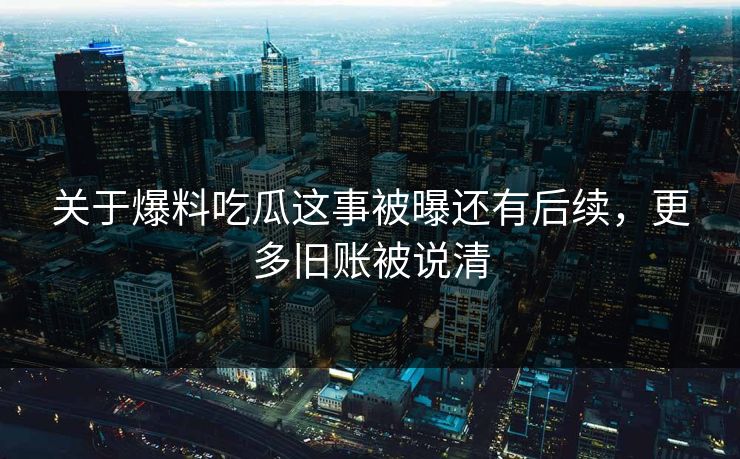 关于爆料吃瓜这事被曝还有后续，更多旧账被说清