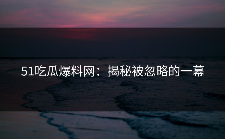 51吃瓜爆料网：揭秘被忽略的一幕